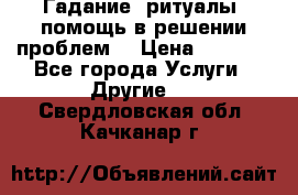 Гадание, ритуалы, помощь в решении проблем. › Цена ­ 1 000 - Все города Услуги » Другие   . Свердловская обл.,Качканар г.